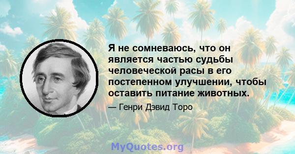 Я не сомневаюсь, что он является частью судьбы человеческой расы в его постепенном улучшении, чтобы оставить питание животных.