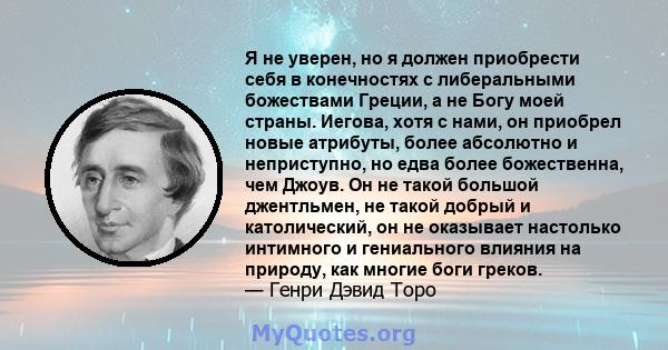 Я не уверен, но я должен приобрести себя в конечностях с либеральными божествами Греции, а не Богу моей страны. Иегова, хотя с нами, он приобрел новые атрибуты, более абсолютно и неприступно, но едва более божественна,