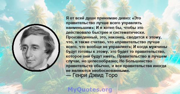 Я от всей души принимаю девиз: «Это правительство лучше всего управлять наименьшим»; И я хотел бы, чтобы это действовало быстрее и систематически. Произведенный, это, наконец, сводится к этому, что, я также считаю, что