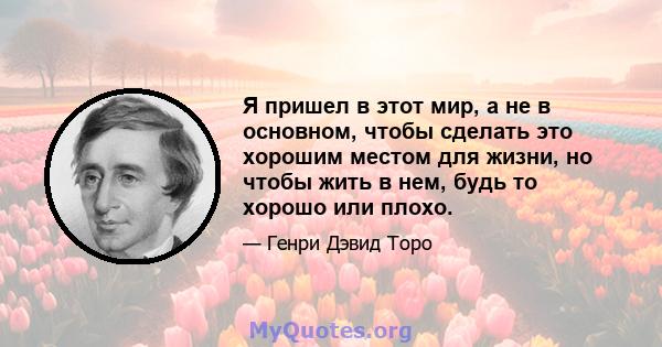 Я пришел в этот мир, а не в основном, чтобы сделать это хорошим местом для жизни, но чтобы жить в нем, будь то хорошо или плохо.