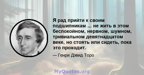 Я рад прийти к своим подшипникам ... не жить в этом беспокойном, нервном, шумном, тривиальном девятнадцатом веке, но стоять или сидеть, пока это проходит.