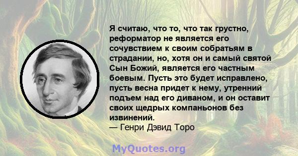 Я считаю, что то, что так грустно, реформатор не является его сочувствием к своим собратьям в страдании, но, хотя он и самый святой Сын Божий, является его частным боевым. Пусть это будет исправлено, пусть весна придет