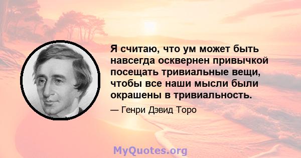 Я считаю, что ум может быть навсегда осквернен привычкой посещать тривиальные вещи, чтобы все наши мысли были окрашены в тривиальность.