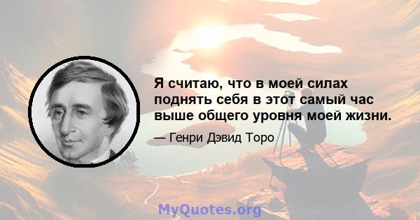 Я считаю, что в моей силах поднять себя в этот самый час выше общего уровня моей жизни.