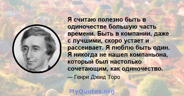 Я считаю полезно быть в одиночестве большую часть времени. Быть в компании, даже с лучшими, скоро устает и рассеивает. Я люблю быть один. Я никогда не нашел компаньона, который был настолько сочетающим, как одиночество.