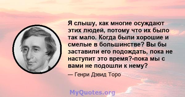 Я слышу, как многие осуждают этих людей, потому что их было так мало. Когда были хорошие и смелые в большинстве? Вы бы заставили его подождать, пока не наступит это время?-пока мы с вами не подошли к нему?