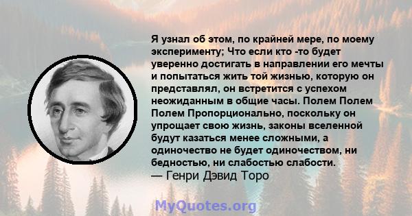 Я узнал об этом, по крайней мере, по моему эксперименту; Что если кто -то будет уверенно достигать в направлении его мечты и попытаться жить той жизнью, которую он представлял, он встретится с успехом неожиданным в