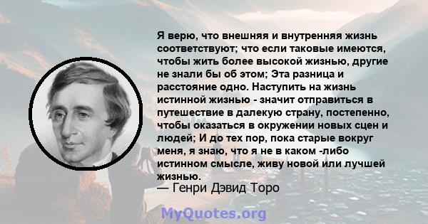 Я верю, что внешняя и внутренняя жизнь соответствуют; что если таковые имеются, чтобы жить более высокой жизнью, другие не знали бы об этом; Эта разница и расстояние одно. Наступить на жизнь истинной жизнью - значит