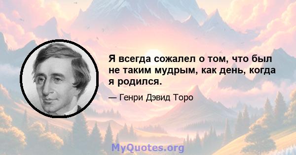 Я всегда сожалел о том, что был не таким мудрым, как день, когда я родился.