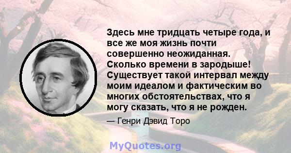 Здесь мне тридцать четыре года, и все же моя жизнь почти совершенно неожиданная. Сколько времени в зародыше! Существует такой интервал между моим идеалом и фактическим во многих обстоятельствах, что я могу сказать, что