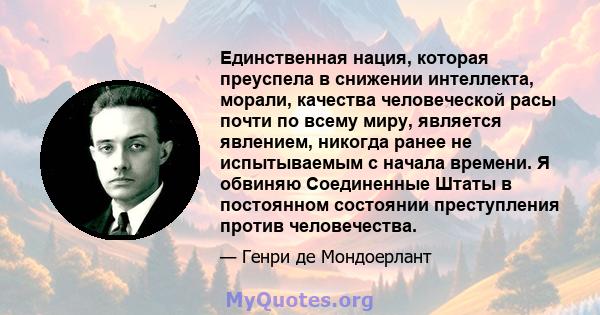 Единственная нация, которая преуспела в снижении интеллекта, морали, качества человеческой расы почти по всему миру, является явлением, никогда ранее не испытываемым с начала времени. Я обвиняю Соединенные Штаты в