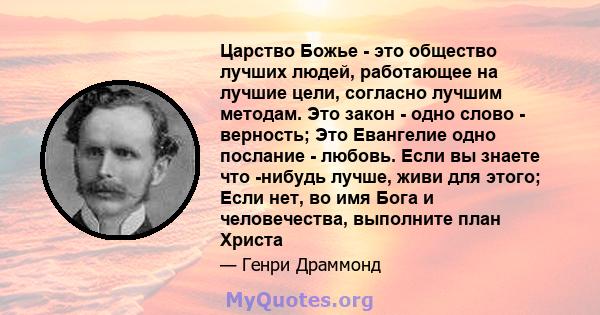 Царство Божье - это общество лучших людей, работающее на лучшие цели, согласно лучшим методам. Это закон - одно слово - верность; Это Евангелие одно послание - любовь. Если вы знаете что -нибудь лучше, живи для этого;