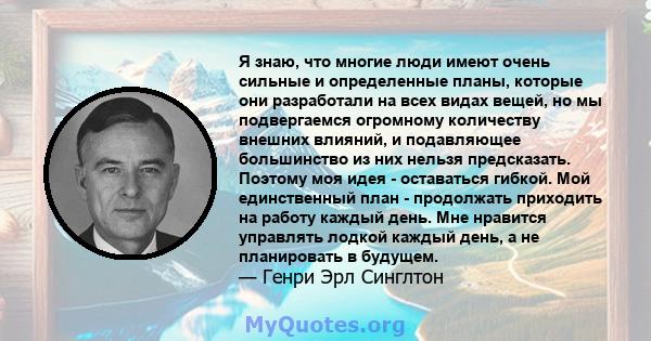 Я знаю, что многие люди имеют очень сильные и определенные планы, которые они разработали на всех видах вещей, но мы подвергаемся огромному количеству внешних влияний, и подавляющее большинство из них нельзя