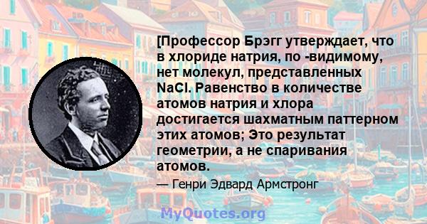 [Профессор Брэгг утверждает, что в хлориде натрия, по -видимому, нет молекул, представленных NaCl. Равенство в количестве атомов натрия и хлора достигается шахматным паттерном этих атомов; Это результат геометрии, а не