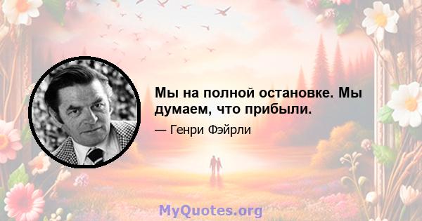 Мы на полной остановке. Мы думаем, что прибыли.