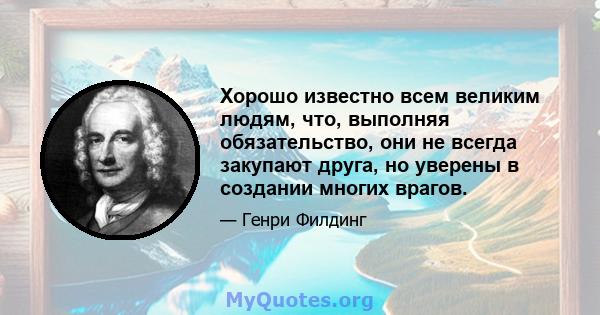 Хорошо известно всем великим людям, что, выполняя обязательство, они не всегда закупают друга, но уверены в создании многих врагов.