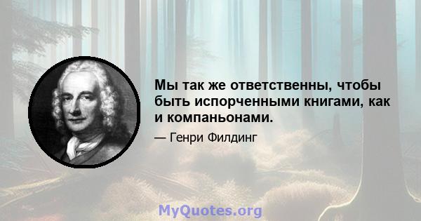 Мы так же ответственны, чтобы быть испорченными книгами, как и компаньонами.