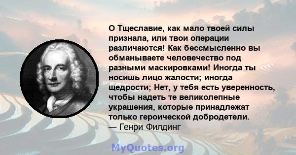 O Тщеславие, как мало твоей силы признала, или твои операции различаются! Как бессмысленно вы обманываете человечество под разными маскировками! Иногда ты носишь лицо жалости; иногда щедрости; Нет, у тебя есть