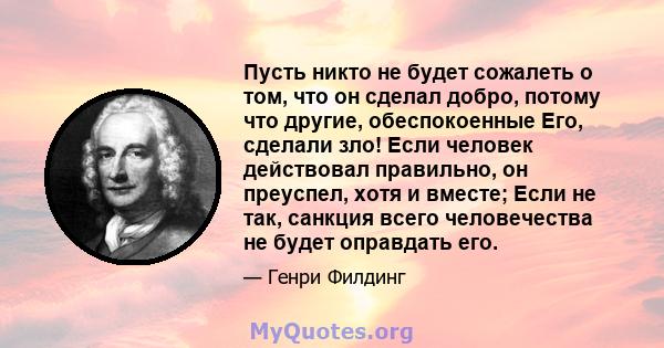 Пусть никто не будет сожалеть о том, что он сделал добро, потому что другие, обеспокоенные Его, сделали зло! Если человек действовал правильно, он преуспел, хотя и вместе; Если не так, санкция всего человечества не