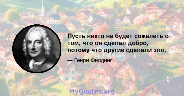 Пусть никто не будет сожалеть о том, что он сделал добро, потому что другие сделали зло.