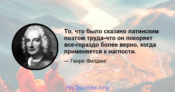 То, что было сказано латинским поэтом труда-что он покоряет все-гораздо более верно, когда применяется к наглости.