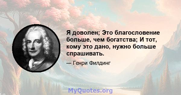 Я доволен; Это благословение больше, чем богатства; И тот, кому это дано, нужно больше спрашивать.