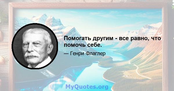 Помогать другим - все равно, что помочь себе.