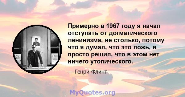 Примерно в 1967 году я начал отступать от догматического ленинизма, не столько, потому что я думал, что это ложь, я просто решил, что в этом нет ничего утопического.