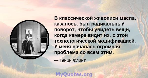 В классической живописи масла, казалось, был радикальный поворот, чтобы увидеть вещи, когда камера видит их, с этой технологической модификацией. У меня началась огромная проблема со всем этим.