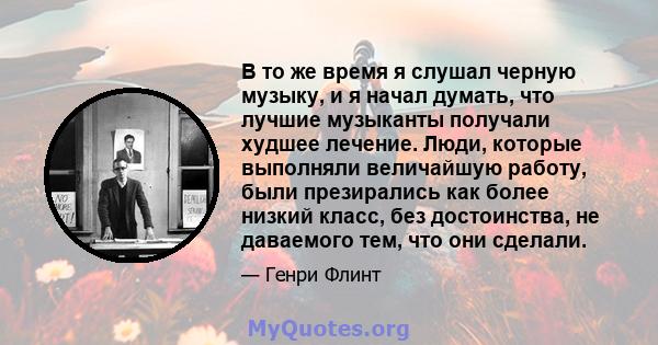 В то же время я слушал черную музыку, и я начал думать, что лучшие музыканты получали худшее лечение. Люди, которые выполняли величайшую работу, были презирались как более низкий класс, без достоинства, не даваемого