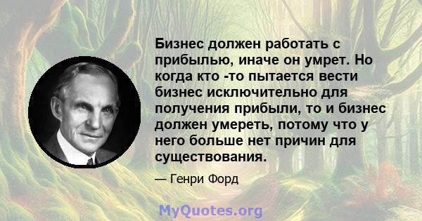 Бизнес должен работать с прибылью, иначе он умрет. Но когда кто -то пытается вести бизнес исключительно для получения прибыли, то и бизнес должен умереть, потому что у него больше нет причин для существования.