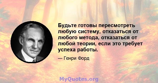 Будьте готовы пересмотреть любую систему, отказаться от любого метода, отказаться от любой теории, если это требует успеха работы.