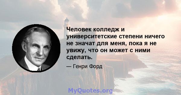 Человек колледж и университетские степени ничего не значат для меня, пока я не увижу, что он может с ними сделать.