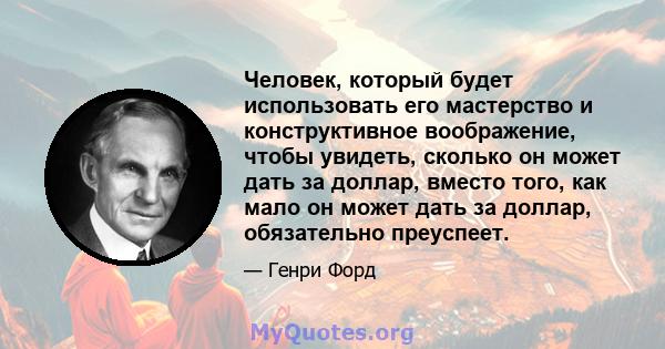 Человек, который будет использовать его мастерство и конструктивное воображение, чтобы увидеть, сколько он может дать за доллар, вместо того, как мало он может дать за доллар, обязательно преуспеет.