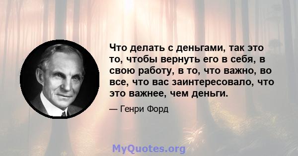 Что делать с деньгами, так это то, чтобы вернуть его в себя, в свою работу, в то, что важно, во все, что вас заинтересовало, что это важнее, чем деньги.