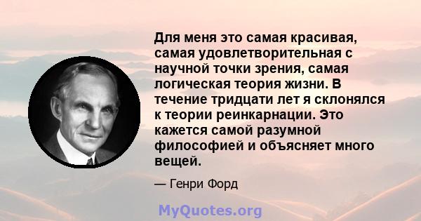 Для меня это самая красивая, самая удовлетворительная с научной точки зрения, самая логическая теория жизни. В течение тридцати лет я склонялся к теории реинкарнации. Это кажется самой разумной философией и объясняет