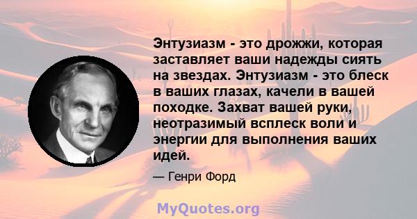 Энтузиазм - это дрожжи, которая заставляет ваши надежды сиять на звездах. Энтузиазм - это блеск в ваших глазах, качели в вашей походке. Захват вашей руки, неотразимый всплеск воли и энергии для выполнения ваших идей.