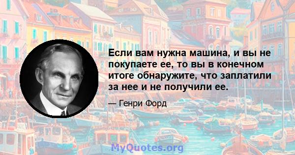 Если вам нужна машина, и вы не покупаете ее, то вы в конечном итоге обнаружите, что заплатили за нее и не получили ее.