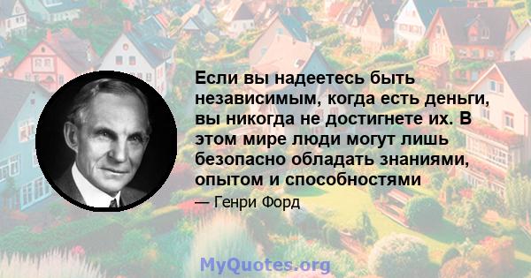 Если вы надеетесь быть независимым, когда есть деньги, вы никогда не достигнете их. В этом мире люди могут лишь безопасно обладать знаниями, опытом и способностями