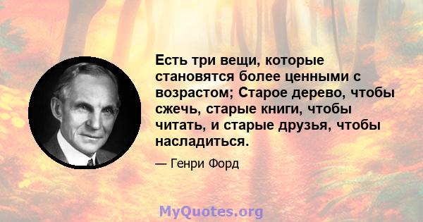 Есть три вещи, которые становятся более ценными с возрастом; Старое дерево, чтобы сжечь, старые книги, чтобы читать, и старые друзья, чтобы насладиться.