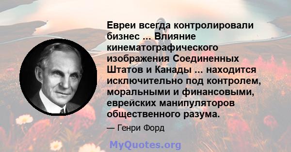 Евреи всегда контролировали бизнес ... Влияние кинематографического изображения Соединенных Штатов и Канады ... находится исключительно под контролем, моральными и финансовыми, еврейских манипуляторов общественного