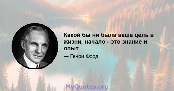 Какой бы ни была ваша цель в жизни, начало - это знание и опыт