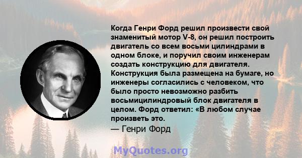 Когда Генри Форд решил произвести свой знаменитый мотор V-8, он решил построить двигатель со всем восьми цилиндрами в одном блоке, и поручил своим инженерам создать конструкцию для двигателя. Конструкция была размещена