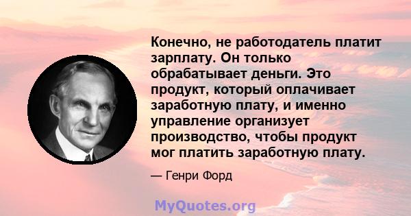 Конечно, не работодатель платит зарплату. Он только обрабатывает деньги. Это продукт, который оплачивает заработную плату, и именно управление организует производство, чтобы продукт мог платить заработную плату.