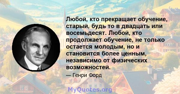 Любой, кто прекращает обучение, старый, будь то в двадцать или восемьдесят. Любой, кто продолжает обучение, не только остается молодым, но и становится более ценным, независимо от физических возможностей.