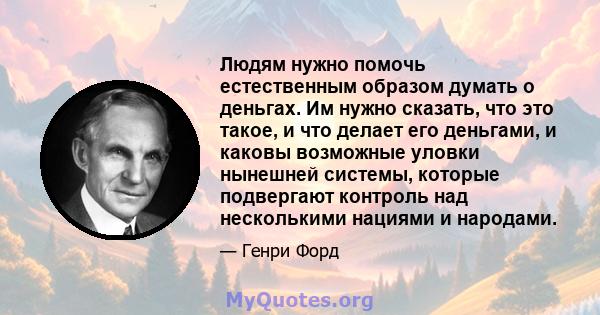 Людям нужно помочь естественным образом думать о деньгах. Им нужно сказать, что это такое, и что делает его деньгами, и каковы возможные уловки нынешней системы, которые подвергают контроль над несколькими нациями и