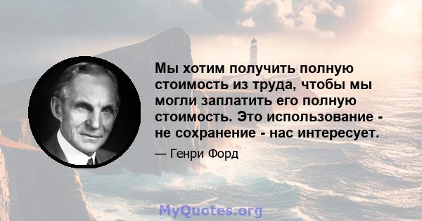 Мы хотим получить полную стоимость из труда, чтобы мы могли заплатить его полную стоимость. Это использование - не сохранение - нас интересует.