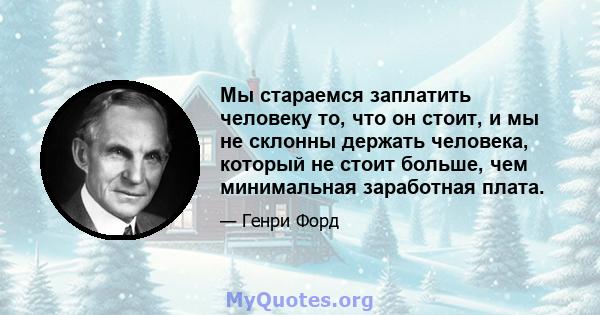 Мы стараемся заплатить человеку то, что он стоит, и мы не склонны держать человека, который не стоит больше, чем минимальная заработная плата.