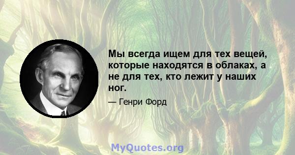 Мы всегда ищем для тех вещей, которые находятся в облаках, а не для тех, кто лежит у наших ног.