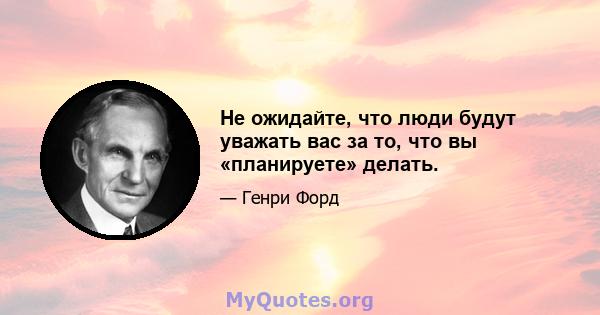 Не ожидайте, что люди будут уважать вас за то, что вы «планируете» делать.